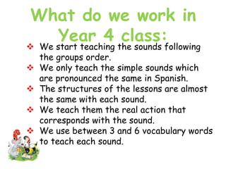 What do we work in
Year 4 class:
 We start teaching the sounds following
the groups order.
 We only teach the simple sounds which
are pronounced the same in Spanish.
 The structures of the lessons are almost
the same with each sound.
 We teach them the real action that
corresponds with the sound.
 We use between 3 and 6 vocabulary words
to teach each sound.
 