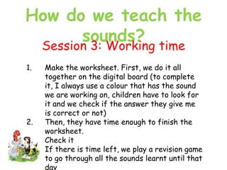 How do we teach the
sounds?
Session 3: Working time
1. Make the worksheet. First, we do it all
together on the digital board (to complete
it, I always use a colour that has the sound
we are working on, children have to look for
it and we check if the answer they give me
is correct or not)
2. Then, they have time enough to finish the
worksheet.
3. Check it
4. If there is time left, we play a revision game
to go through all the sounds learnt until that
day
 