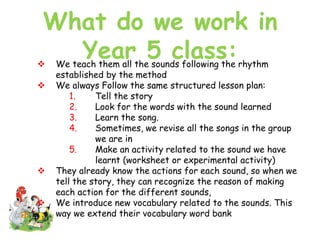 What do we work in
Year 5 class: We teach them all the sounds following the rhythm
established by the method
 We always Follow the same structured lesson plan:
1. Tell the story
2. Look for the words with the sound learned
3. Learn the song.
4. Sometimes, we revise all the songs in the group
we are in
5. Make an activity related to the sound we have
learnt (worksheet or experimental activity)
 They already know the actions for each sound, so when we
tell the story, they can recognize the reason of making
each action for the different sounds,
 We introduce new vocabulary related to the sounds. This
way we extend their vocabulary word bank
 