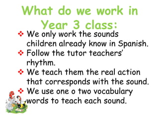 What do we work in
Year 3 class:
 We only work the sounds
children already know in Spanish.
 Follow the tutor teachers’
rhythm.
 We teach them the real action
that corresponds with the sound.
 We use one o two vocabulary
words to teach each sound.
 