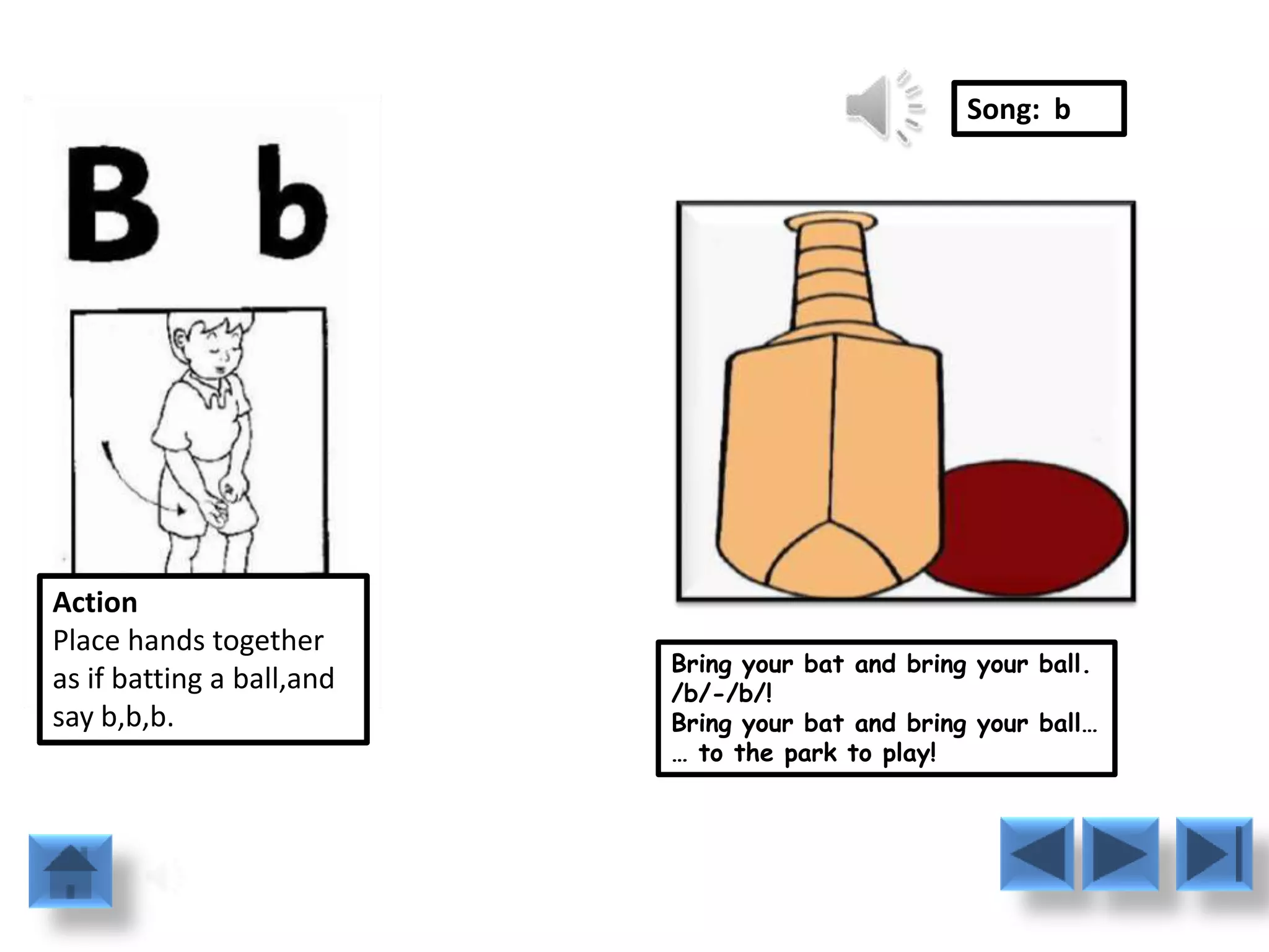 Song: b




Action
Place hands together
                           Bring your bat and bring your ball.
as if batting a ball,and   /b/-/b/!
say b,b,b.                 Bring your bat and bring your ball…
                           … to the park to play!
 