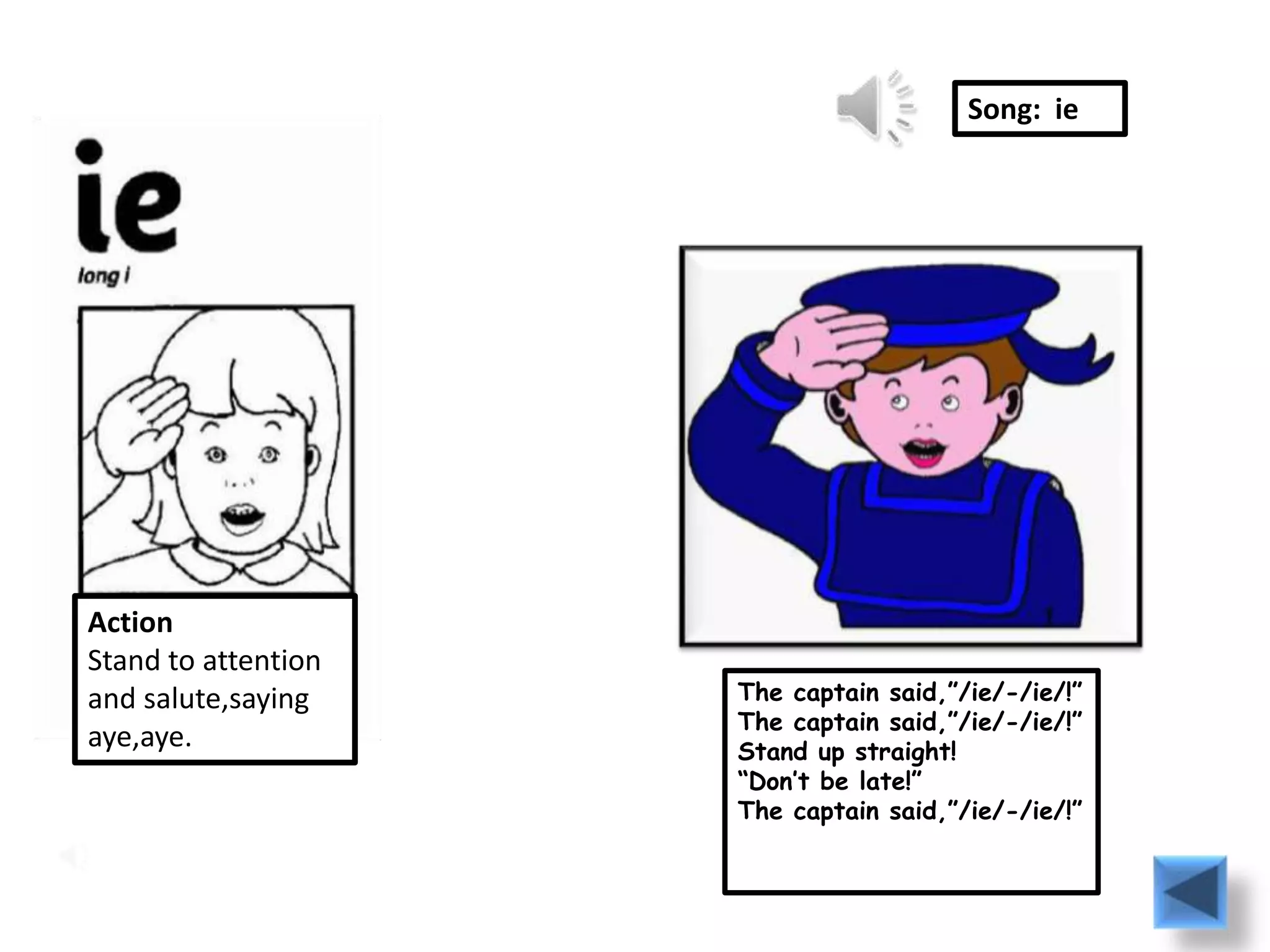 Song: ie




Action
Stand to attention
and salute,saying    The captain said,”/ie/-/ie/!”
                     The captain said,”/ie/-/ie/!”
aye,aye.             Stand up straight!
                     “Don’t be late!”
                     The captain said,”/ie/-/ie/!”
 