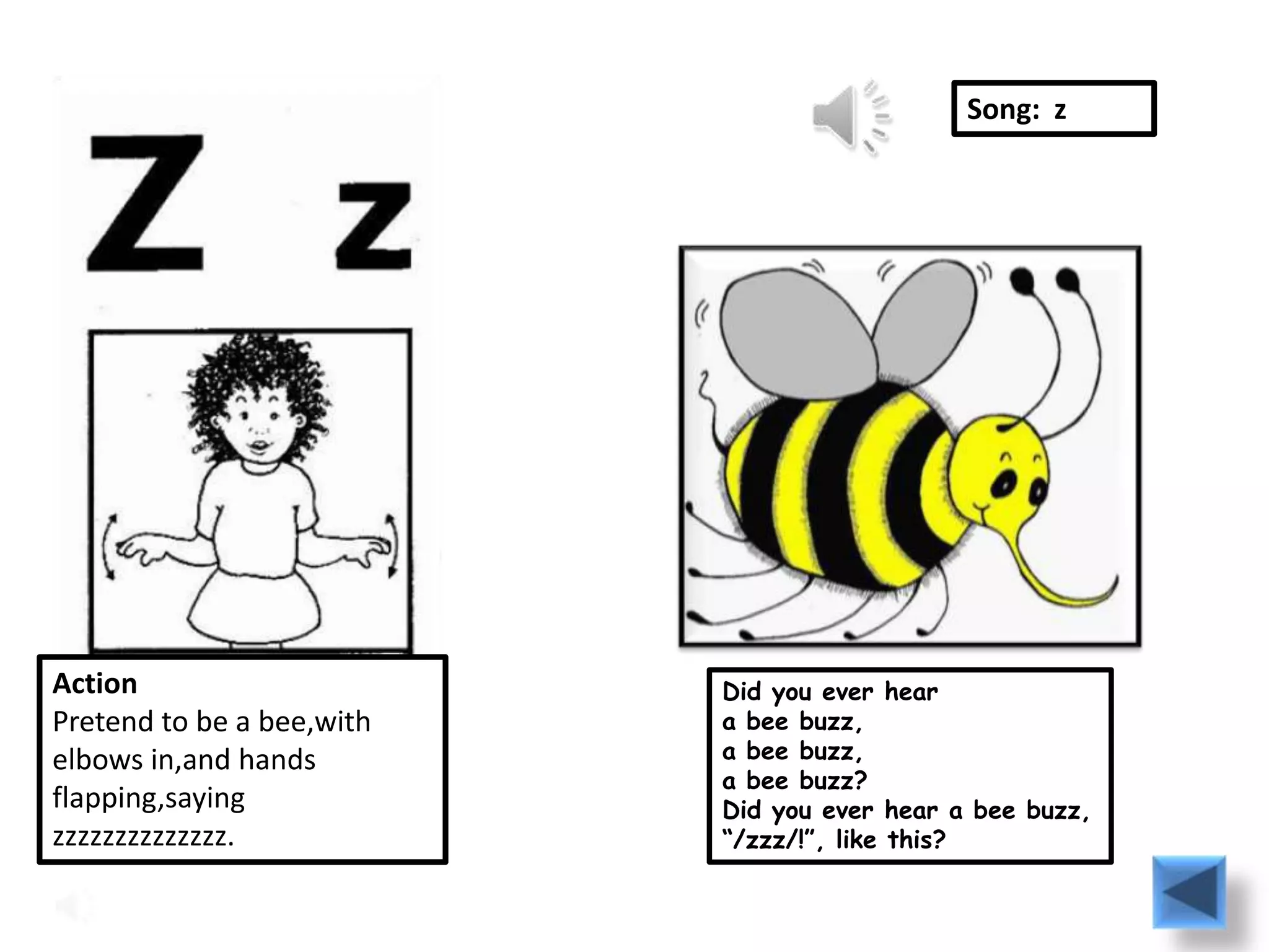 Song: z




Action                     Did you ever hear
Pretend to be a bee,with   a bee buzz,
elbows in,and hands        a bee buzz,
                           a bee buzz?
flapping,saying            Did you ever hear a bee buzz,
zzzzzzzzzzzzzz.            “/zzz/!”, like this?
 