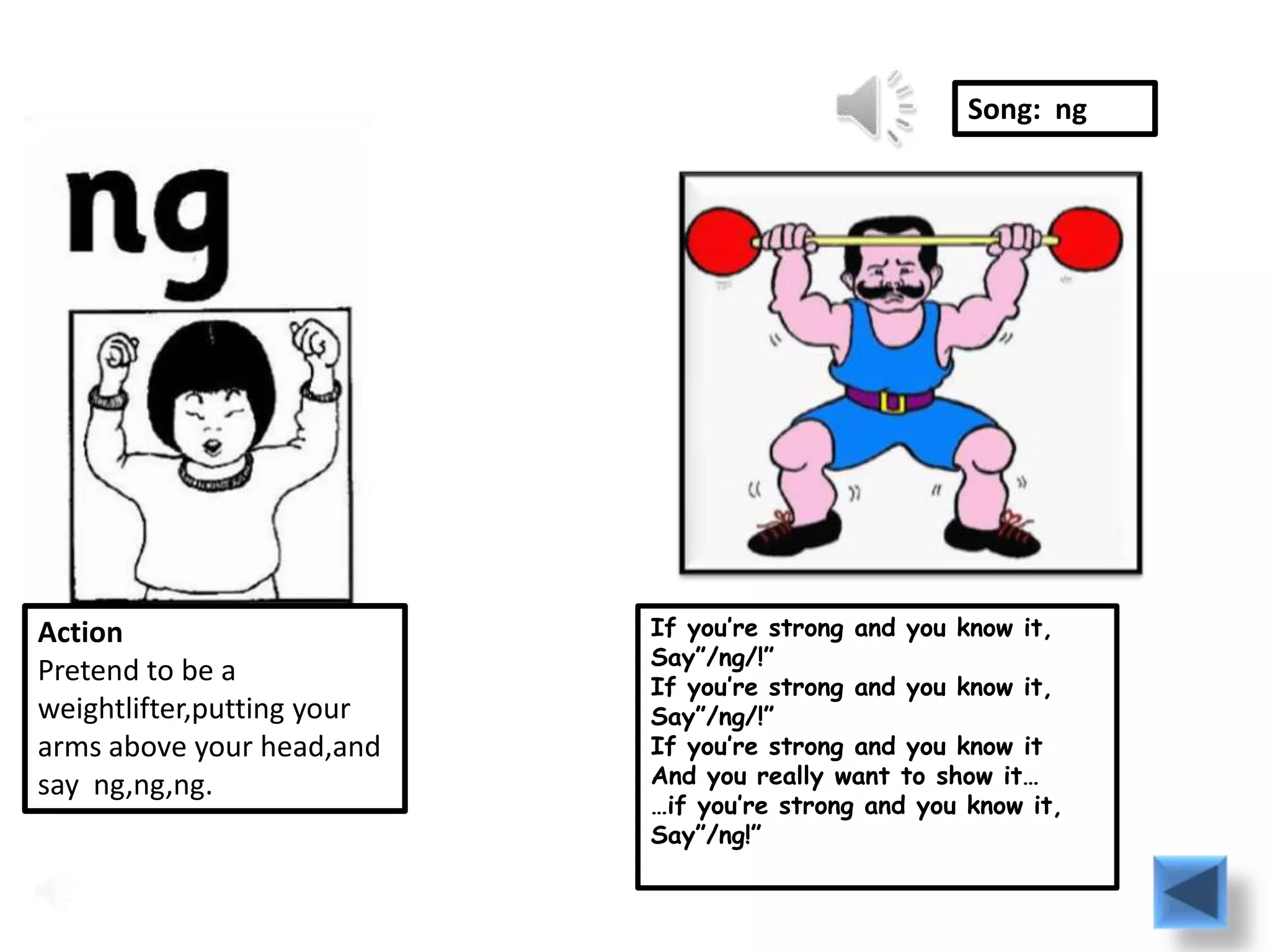 Song: ng




Action                      If you’re strong and you know it,
                            Say”/ng/!”
Pretend to be a             If you’re strong and you know it,
weightlifter,putting your   Say”/ng/!”
arms above your head,and    If you’re strong and you know it
say ng,ng,ng.               And you really want to show it…
                            …if you’re strong and you know it,
                            Say”/ng!”
 
