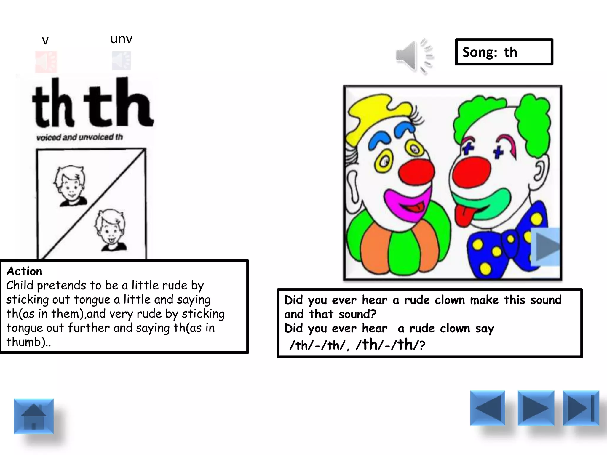 v            unv
                                                                        Song: th




Action
Child pretends to be a little rude by
sticking out tongue a little and saying    Did you ever hear a rude clown make this sound
th(as in them),and very rude by sticking   and that sound?
tongue out further and saying th(as in     Did you ever hear a rude clown say
thumb)..                                    /th/-/th/, /th/-/th/?
 