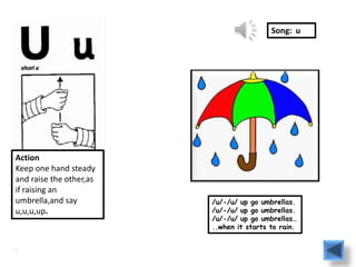 Song: u




Action
Keep one hand steady
and raise the other,as
if raising an
umbrella,and say         /u/-/u/ up go umbrellas.
u,u,u,up.                /u/-/u/ up go umbrellas.
                         /u/-/u/ up go umbrellas…
                         ..when it starts to rain.
 