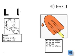 Song: l




Action
Pretend to lick a
lolly,saying l,l,l,l.   We lick our lollipops.
                        We lick our lollipops.
                        /l/-/l/-/l/!
                        We lick our lollipops.
 