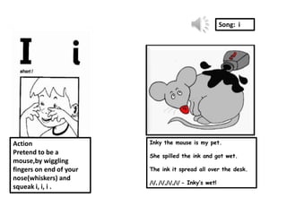 Song: i




Action                   Inky the mouse is my pet.
Pretend to be a          She spilled the ink and got wet.
mouse,by wiggling
fingers on end of your   The ink it spread all over the desk.
nose(whiskers) and
                         /i/, /i/,/i/,/i/ - Inky’s wet!
squeak i, i, i .
 