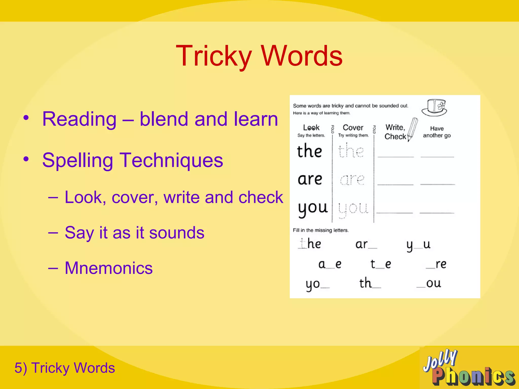 Tricky Words
• Reading – blend and learn
• Spelling Techniques
– Look, cover, write and check
– Say it as it sounds
– Mnemonics
5) Tricky Words
 