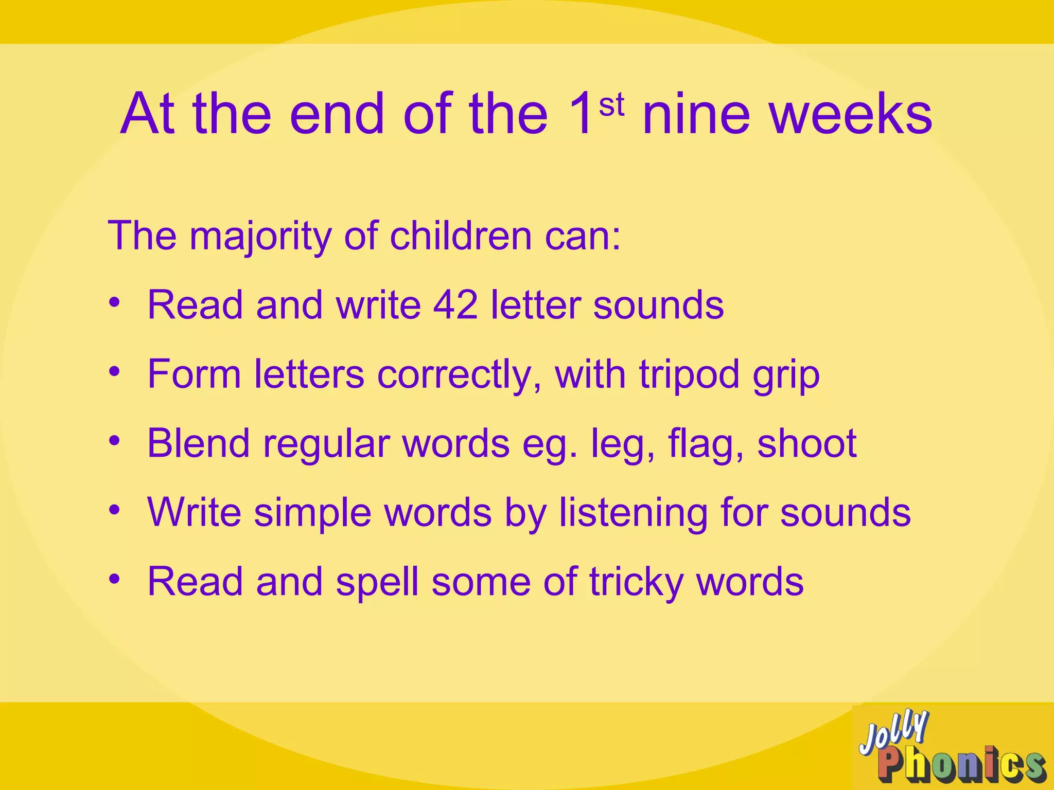 At the end of the 1st
nine weeks
The majority of children can:
• Read and write 42 letter sounds
• Form letters correctly, with tripod grip
• Blend regular words eg. leg, flag, shoot
• Write simple words by listening for sounds
• Read and spell some of tricky words
 