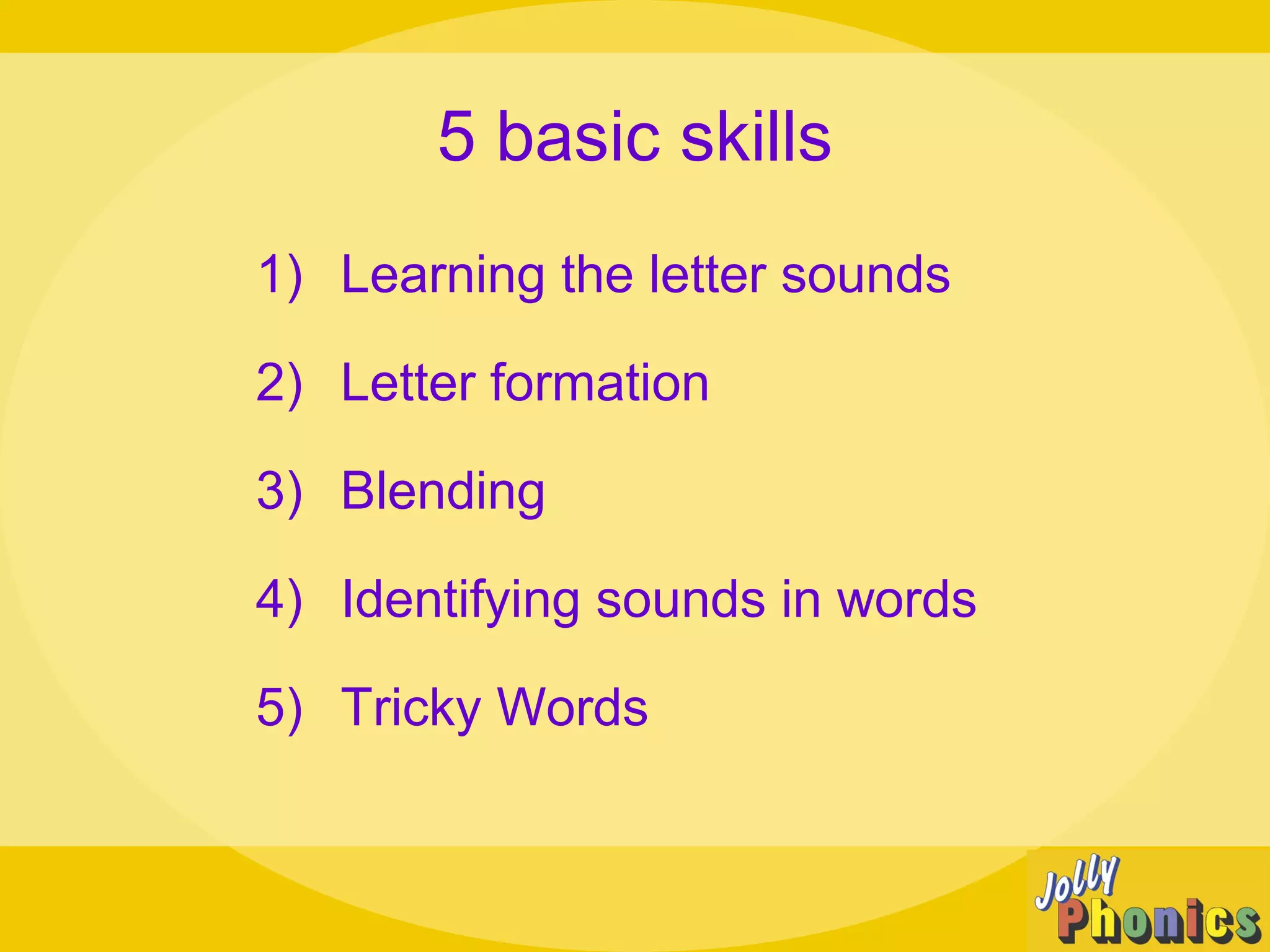5 basic skills
1) Learning the letter sounds
2) Letter formation
3) Blending
4) Identifying sounds in words
5) Tricky Words
 