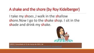 A shake and the shore (by Roy Kidelberger)
I take my shoes ,I walk in the shallow
shore.Now I go to the shake shop. I sit in the
shade and drink my shake.
(2021). Consultado el 15 de marzo de 2021, de
https://www.superteacherworksheets.com/minibooks/sh-mini-book.pdf
 