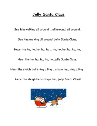 Jolly Santa Claus


   See him walking all around … all around, all around.


      See him walking all around, jolly Santa Claus.


   Hear the ho, ho, ho, ho, ho … ho, ho, ho, ho, ho, ho,


      Hear the ho, ho, ho, ho, ho, jolly Santa Claus.


Hear the sleigh bells ring a ling … ring a ling, ring a ling .


   Hear the sleigh bells ring a ling, jolly Santa Claus!
 