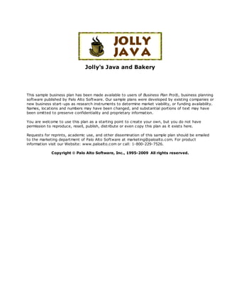 Jolly's Java and Bakery
This sample business plan has been made available to users of Business Plan Pro®, business planning
software published by Palo Alto Software. Our sample plans were developed by existing companies or
new business start-ups as research instruments to determine market viability, or funding availability.
Names, locations and numbers may have been changed, and substantial portions of text may have
been omitted to preserve confidentiality and proprietary information.
You are welcome to use this plan as a starting point to create your own, but you do not have
permission to reproduce, resell, publish, distribute or even copy this plan as it exists here.
Requests for reprints, academic use, and other dissemination of this sample plan should be emailed
to the marketing department of Palo Alto Software at marketing@paloalto.com. For product
information visit our Website: www.paloalto.com or call: 1-800-229-7526.
Copyright ã Palo Alto Software, Inc., 1995-2009 All rights reserved.
 