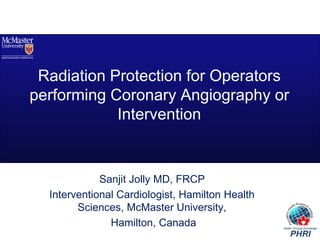 Radiation Protection for Operators 
performing Coronary Angiography or 
Intervention 
Sanjit Jolly MD, FRCP 
Interventional Cardiologist, Hamilton Health 
Sciences, McMaster University, 
Hamilton, Canada 
 