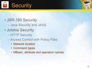 Security

• JSR-160 Security
 – Java Security and JAAS
• Jolokia Security
 – HTTP Security
 – Access Control with Policy Files
   • Network location
   • Command types
   • MBean, attribute and operation names



                                            18
 
