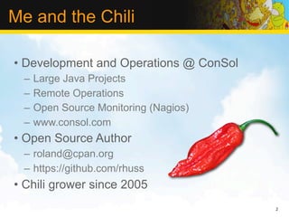 Me and the Chili

• Development and Operations @ ConSol
 –   Large Java Projects
 –   Remote Operations
 –   Open Source Monitoring (Nagios)
 –   www.consol.com
• Open Source Author
 – roland@cpan.org
 – https://github.com/rhuss
• Chili grower since 2005
                                        2
 