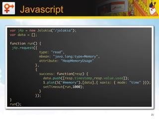 Javascript
var j4p = new Jolokia("/jolokia");
var data = [];

function run() {
  j4p.request({
                 type: "read",
                 mbean: "java.lang:type=Memory",
                 attribute: "HeapMemoryUsage"
              },
              {
                 success: function(resp) {
                   data.push([resp.timestamp,resp.value.used]);
                   $.plot($("#memory"),[data],{ xaxis: { mode: "time" }});
                   setTimeout(run,1000);
                 }
              });
}
run();


                                                                             21
 
