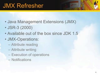 JMX Refresher

• Java Management Extensions (JMX)
• JSR-3 (2000)
• Available out of the box since JDK 1.5
• JMX-Operations:
 – Attribute reading
 – Attribute writing
 – Execution of operations
 – Notifications


                                           4
 