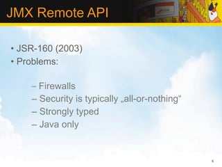 JMX Remote API

• JSR-160 (2003)
• Problems:

    – Firewalls
    – Security is typically „all-or-nothing“
    – Strongly typed
    – Java only


                                               6
 