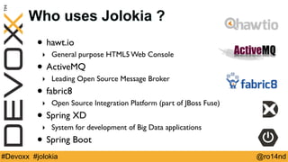 Who uses Jolokia ? 
• hawt.io 
‣ General purpose HTML5 Web Console 
• ActiveMQ 
‣ Leading Open Source Message Broker 
• fabric8 
‣ Open Source Integration Platform (part of JBoss Fuse) 
• Spring XD 
‣ System for development of Big Data applications 
• Spring Boot 
#Devoxx #jolokia @ro14nd 
 