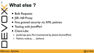 What else ? 
• Bulk Requests 
• JSR-160 Proxy 
• Fine grained security via XML policies 
• Tooling with Jmx4Perl 
• Client...