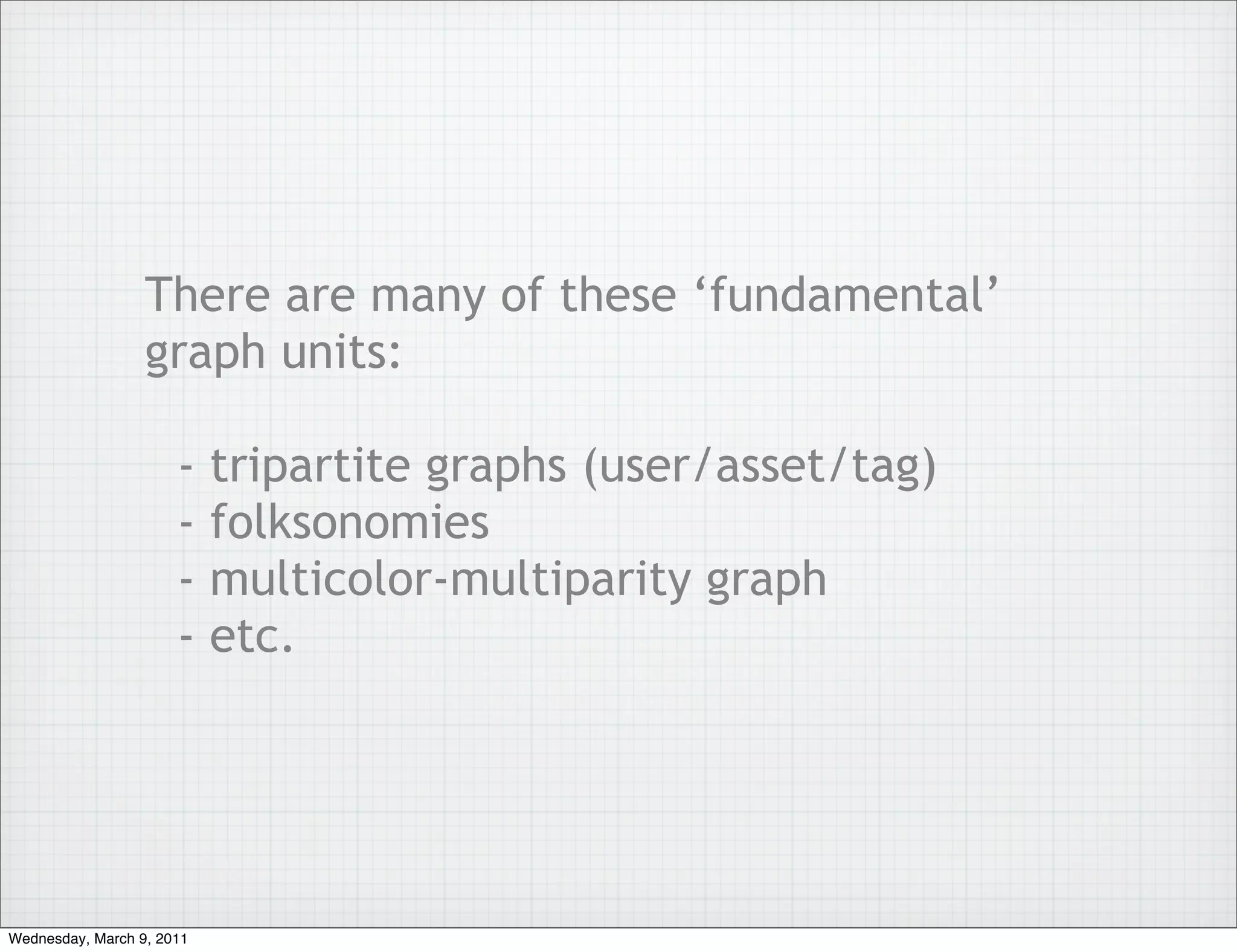 There are many of these ‘fundamental’
                  graph units:

                      -    tripartite graphs (user/asset/tag)
                      -    folksonomies
                      -    multicolor-multiparity graph
                      -    etc.




Wednesday, March 9, 2011
 
