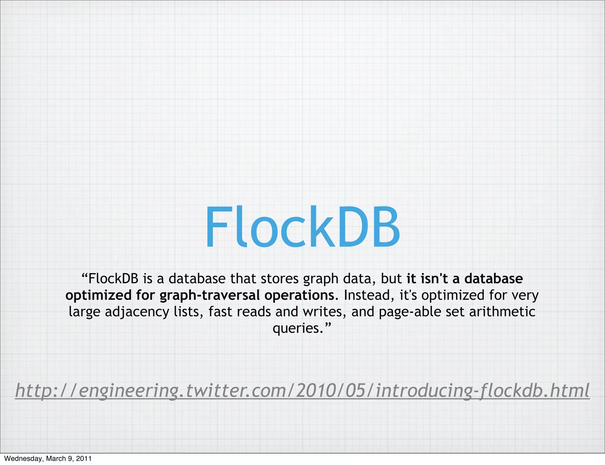 FlockDB
                  “FlockDB is a database that stores graph data, but it isn't a database
                optimized for graph-traversal operations. Instead, it's optimized for very
                large adjacency lists, fast reads and writes, and page-able set arithmetic
                                                 queries.”



  http://engineering.twitter.com/2010/05/introducing-flockdb.html


Wednesday, March 9, 2011
 