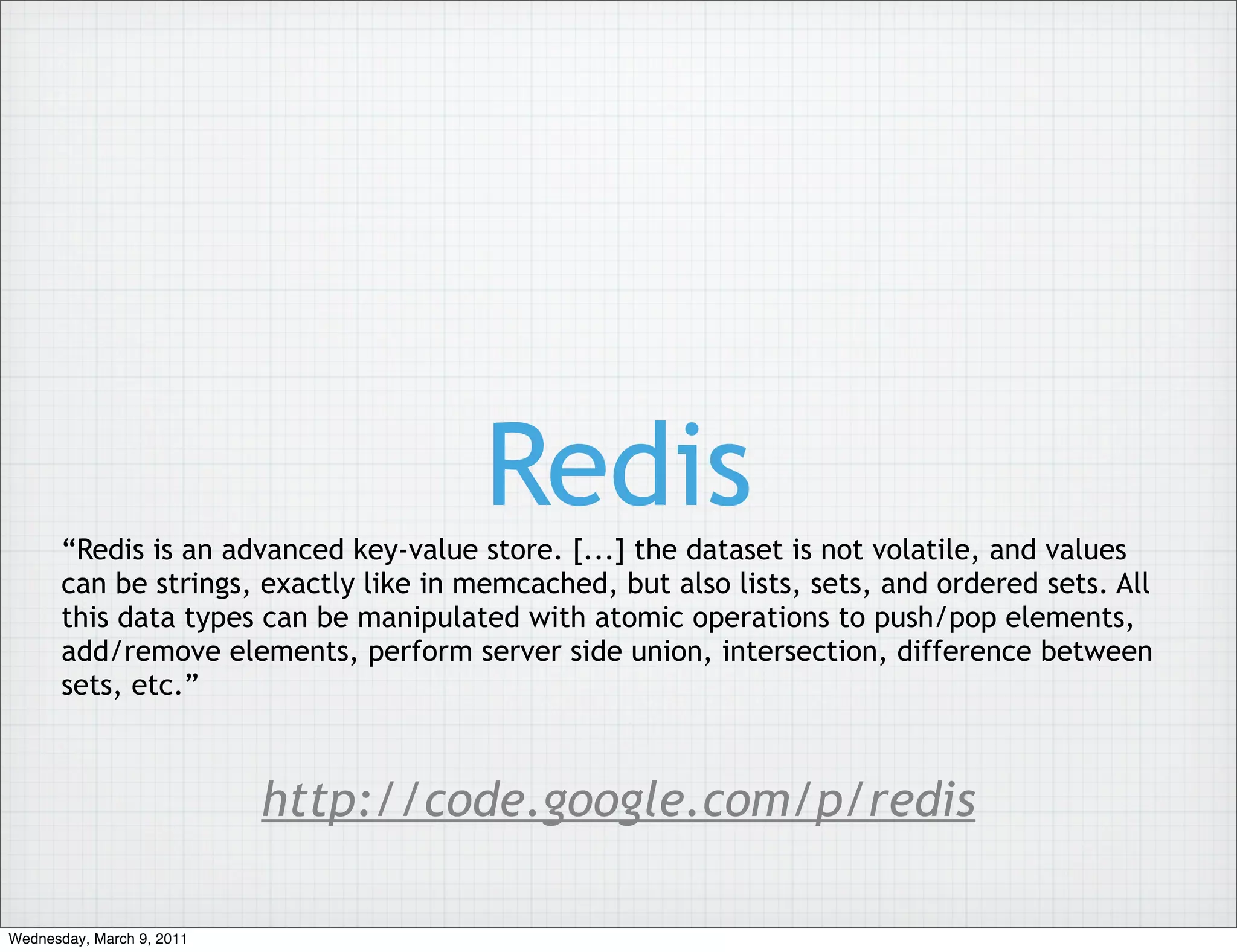 Redis
       “Redis is an advanced key-value store. [...] the dataset is not volatile, and values
       can be strings, exactly like in memcached, but also lists, sets, and ordered sets. All
       this data types can be manipulated with atomic operations to push/pop elements,
       add/remove elements, perform server side union, intersection, difference between
       sets, etc.”



                           http://code.google.com/p/redis

Wednesday, March 9, 2011
 