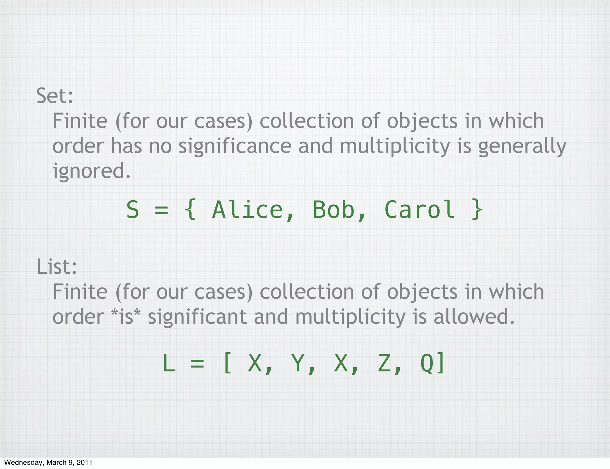 Set:
         Finite (for our cases) collection of objects in which
         order has no significance and multiplicity is generally
         ignored.
                           S = { Alice, Bob, Carol }

        List:
          Finite (for our cases) collection of objects in which
          order *is* significant and multiplicity is allowed.

                             L = [ X, Y, X, Z, Q]


Wednesday, March 9, 2011
 