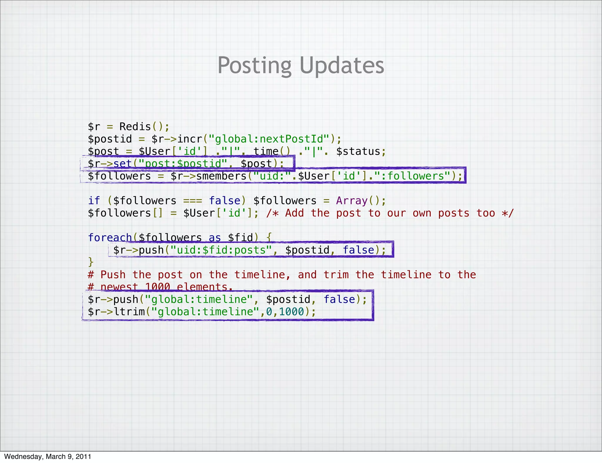 Posting Updates

                      $r = Redis();
                      $postid = $r->incr("global:nextPostId");
                      $post = $User['id'] ."|". time() ."|". $status;
                      $r->set("post:$postid", $post);
                      $followers = $r->smembers("uid:".$User['id'].":followers");

                      if ($followers === false) $followers = Array();
                      $followers[] = $User['id']; /* Add the post to our own posts too */

                      foreach($followers as $fid) {
                          $r->push("uid:$fid:posts", $postid, false);
                      }
                      # Push the post on the timeline, and trim the timeline to the
                      # newest 1000 elements.
                      $r->push("global:timeline", $postid, false);
                      $r->ltrim("global:timeline",0,1000);




Wednesday, March 9, 2011
 