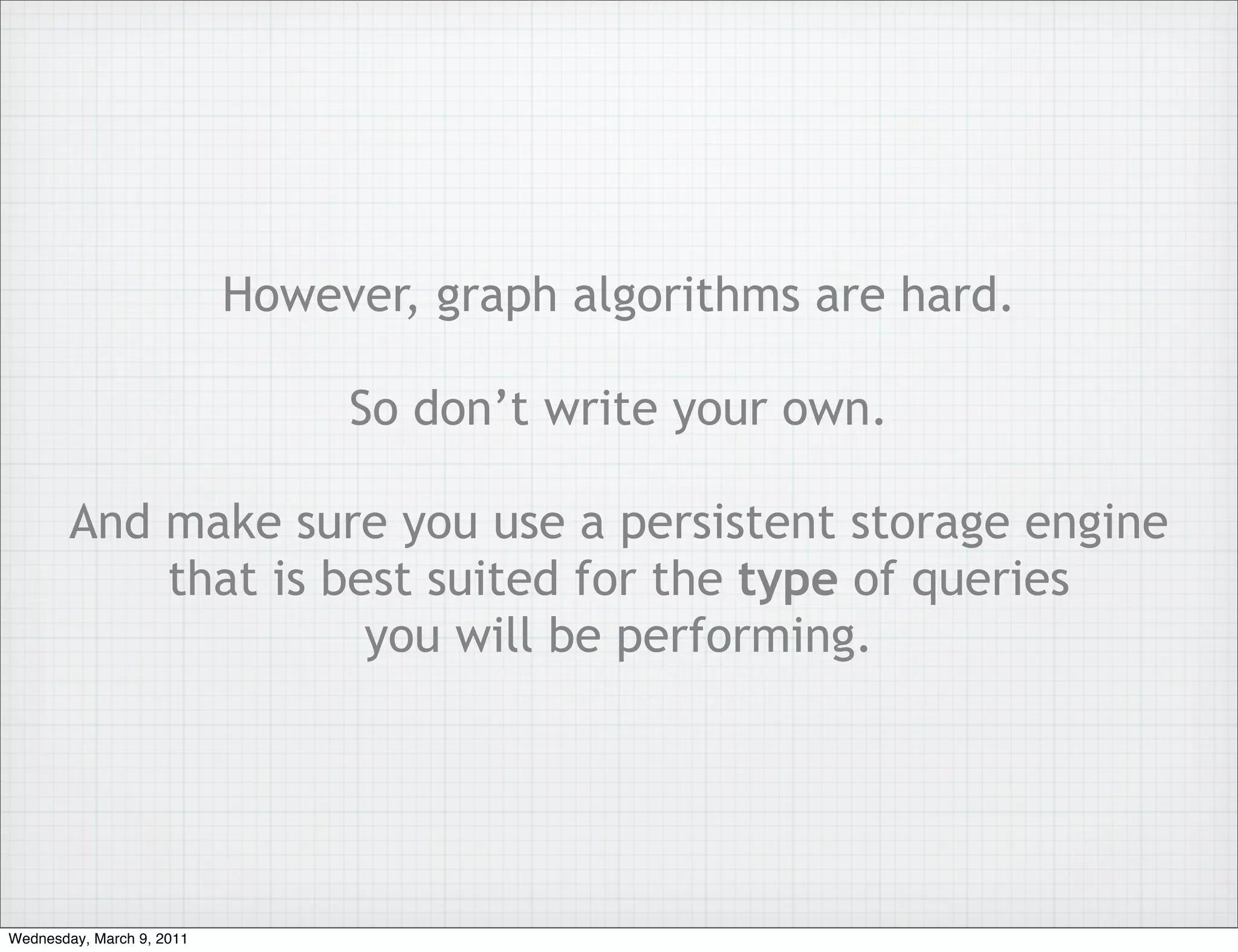 However, graph algorithms are hard.

                                So don’t write your own.

        And make sure you use a persistent storage engine
            that is best suited for the type of queries
                      you will be performing.




Wednesday, March 9, 2011
 