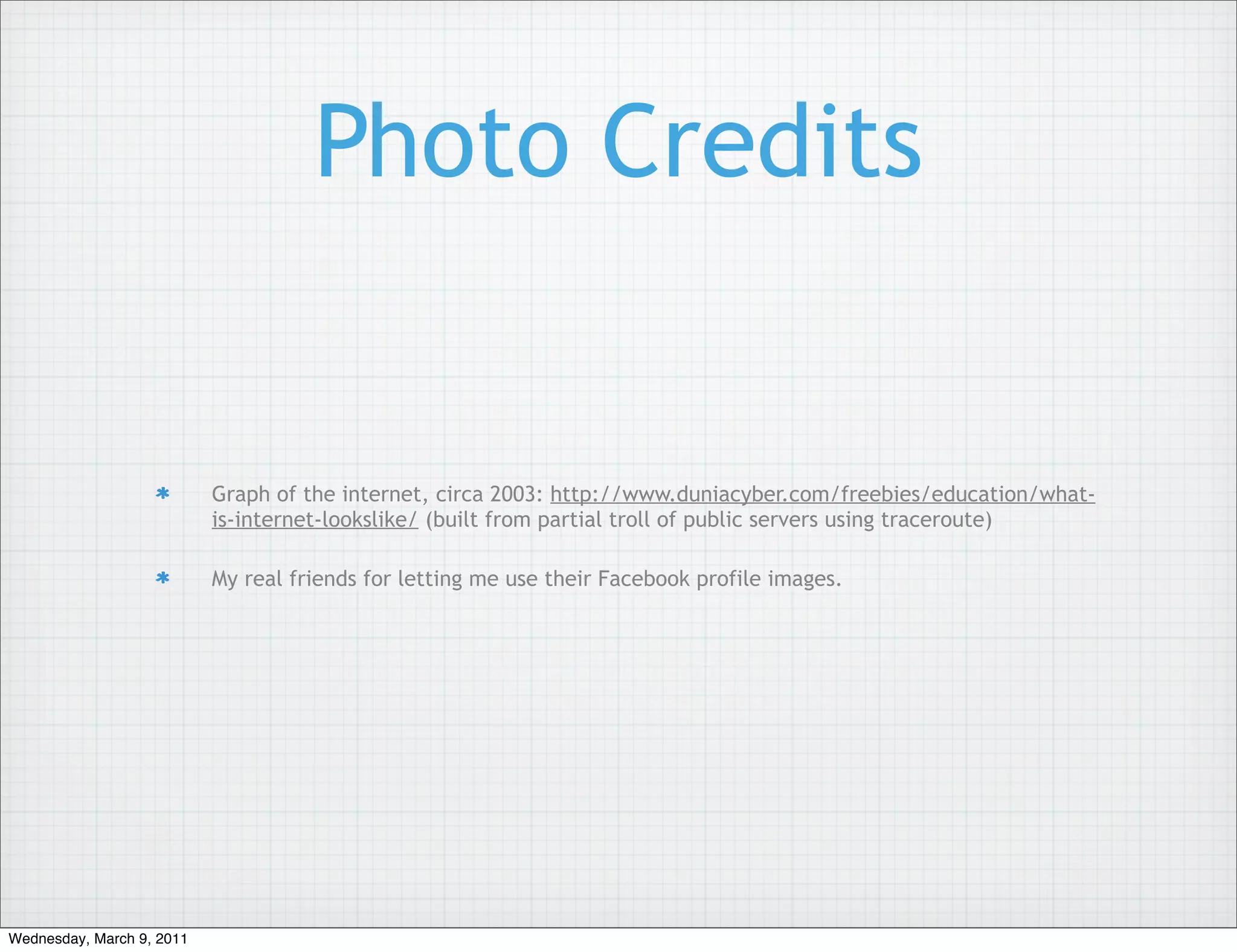 Photo Credits


                           Graph of the internet, circa 2003: http://www.duniacyber.com/freebies/education/what-
                           is-internet-lookslike/ (built from partial troll of public servers using traceroute)

                           My real friends for letting me use their Facebook profile images.




Wednesday, March 9, 2011
 