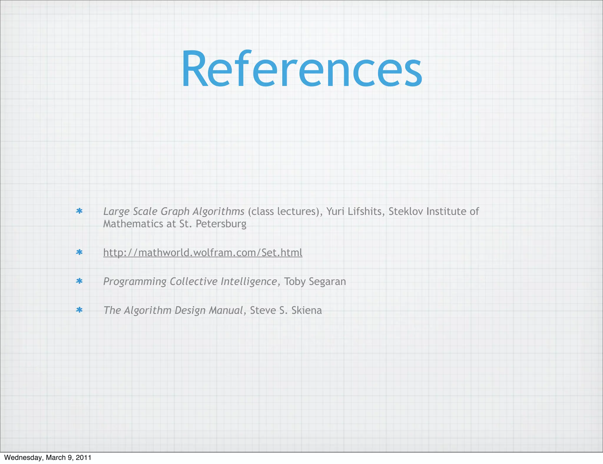 References

                           Large Scale Graph Algorithms (class lectures), Yuri Lifshits, Steklov Institute of
                           Mathematics at St. Petersburg

                           http://mathworld.wolfram.com/Set.html

                           Programming Collective Intelligence, Toby Segaran

                           The Algorithm Design Manual, Steve S. Skiena




Wednesday, March 9, 2011
 