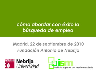 cómo abordar con éxito la búsqueda de empleo Madrid, 22 de septiembre de 2010 Fundación Antonio de Nebrija 