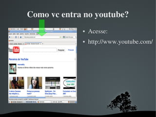   
Como vc entra no youtube?
 Acesse:
 http://www.youtube.com/
 