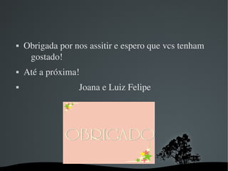   
 Obrigada por nos assitir e espero que vcs tenham 
gostado!
 Até a próxima!
                         Joana e Luiz Felipe
 