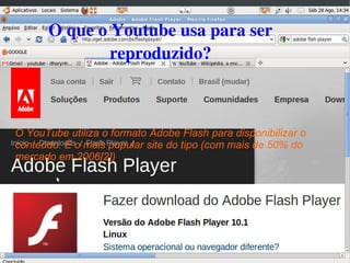   
O que o Youtube usa para ser 
reproduzido?​
O YouTube utiliza o formato Adobe Flash para disponibilizar o
conteúdo. É o mais popular site do tipo (com mais de 50% do
mercado em 2006[2])
 