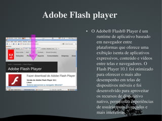   
Adobe Flash player 
 O Adobe® Flash® Player é um 
runtime de aplicativo baseado 
em navegador entre 
plataformas que oferece uma 
exibição isenta de aplicativos 
expressivos, conteúdo e vídeos 
entre telas e navegadores. O 
Flash Player 10.1 foi otimizado 
para oferecer o mais alto 
desempenho em telas de 
dispositivos móveis e foi 
desenvolvido para aproveitar 
os recursos de dispositivo 
nativo, permitindo experiências 
de usuário mais avançadas e 
mais interativas.
 