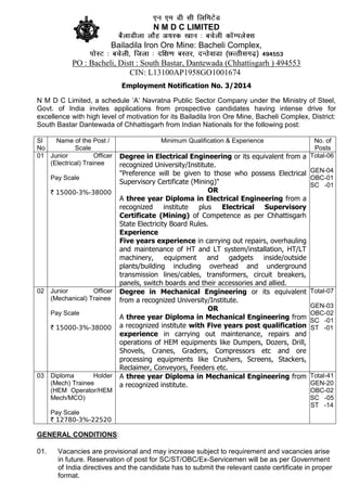 N M D C LIMITED
Bailadila Iron Ore Mine: Bacheli Complex,
PO : Bacheli, Distt : South Bastar, Dantewada (Chhattisgarh ) 494553
CIN: L13100AP1958GO1001674
Employment Notification No. 3/2014
N M D C Limited, a schedule ‘A’ Navratna Public Sector Company under the Ministry of Steel,
Govt. of India invites applications from prospective candidates having intense drive for
excellence with high level of motivation for its Bailadila Iron Ore Mine, Bacheli Complex, District:
South Bastar Dantewada of Chhattisgarh from Indian Nationals for the following post:
Sl
No
Name of the Post /
Scale
Minimum Qualification & Experience No. of
Posts
01 Junior Officer
(Electrical) Trainee
Pay Scale
` 15000-3%-38000
Degree in Electrical Engineering or its equivalent from a
recognized University/Institute.
"Preference will be given to those who possess Electrical
Supervisory Certificate (Mining)"
OR
A three year Diploma in Electrical Engineering from a
recognized institute plus Electrical Supervisory
Certificate (Mining) of Competence as per Chhattisgarh
State Electricity Board Rules.
Experience
Five years experience in carrying out repairs, overhauling
and maintenance of HT and LT system/installation, HT/LT
machinery, equipment and gadgets inside/outside
plants/building including overhead and underground
transmission lines/cables, transformers, circuit breakers,
panels, switch boards and their accessories and allied.
Total-06
GEN-04
OBC-01
SC -01
02 Junior Officer
(Mechanical) Trainee
Pay Scale
` 15000-3%-38000
Degree in Mechanical Engineering or its equivalent
from a recognized University/Institute.
OR
A three year Diploma in Mechanical Engineering from
a recognized institute with Five years post qualification
experience in carrying out maintenance, repairs and
operations of HEM equipments like Dumpers, Dozers, Drill,
Shovels, Cranes, Graders, Compressors etc and ore
processing equipments like Crushers, Screens, Stackers,
Reclaimer, Conveyors, Feeders etc.
Total-07
GEN-03
OBC-02
SC -01
ST -01
03 Diploma Holder
(Mech) Trainee
(HEM Operator/HEM
Mech/MCO)
Pay Scale
` 12780-3%-22520
A three year Diploma in Mechanical Engineering from
a recognized institute.
Total-41
GEN-20
OBC-02
SC -05
ST -14
GENERAL CONDITIONS:
01. Vacancies are provisional and may increase subject to requirement and vacancies arise
in future. Reservation of post for SC/ST/OBC/Ex-Servicemen will be as per Government
of India directives and the candidate has to submit the relevant caste certificate in proper
format.
 