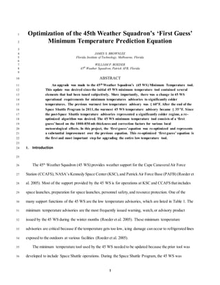1
Optimization of the 45th Weather Squadron’s ‘First Guess’1
Minimum Temperature Prediction Equation2
3
JAMES S. BROWNLEE4
Florida Institute of Technology, Melbourne, Florida5
6
WILLIAM P. ROEDER7
45th
Weather Squadron, Patrick AFB, Florida8
9
ABSTRACT10
An upgrade was made to the 45th Weather Squadron’s (45 WS) Minimum Temperature tool.11
This update was desired since the initial 45 WS minimum temperature tool contained several12
elements that had been tuned subjectively. More importantly, there was a change in 45 WS13
operational requirements for minimum temperatures advisories to significantly colder14
temperatures. The previous warmest low temperature advisory was ≤ 60F. After the end of the15
Space Shuttle Program in 2011,the warmest 45 WS temperature advisory became ≤ 35 F. Since16
the post-Space Shuttle temperature advisories represented a significantly colder regime, a re-17
optimized algorithm was desired. The 45 WS minimum temperature tool consists of a ‘first18
guess’based on the 1000-850 mb thickness and correction factors for various local19
meteorological effects. In this project, the ‘first guess’equation was re-optimized and represents20
a substantial improvement over the previous equation. This re-optimized ‘first guess’ equation is21
the first and most important step for upgrading the entire low temperature tool.22
23
1. Introduction24
25
The 45th
Weather Squadron (45 WS) provides weather support for the Cape CanaveralAir Force26
Station (CCAFS), NASA’s Kennedy Space Center (KSC),and Patrick Air Force Base (PAFB) (Roeder et27
al. 2005). Most of the support provided by the 45 WS is for operations at KSC and CCAFS that includes28
space launches, preparation for space launches, personnel safety,and resource protection. One of the29
many support functions of the 45 WS are the low temperature advisories, which are listed in Table 1. The30
minimum temperature advisories are the most frequently issued warning, watch,or advisory product31
issued by the 45 WS during the winter months (Roeder et al. 2005). These minimum temperature32
advisories are critical because if the temperature gets too low, icing damage can occur to refrigerated lines33
exposed to the outdoors at various facilities (Roeder et al. 2005).34
The minimum temperature tool used by the 45 WS needed to be updated because the prior tool was35
developed to include Space Shuttle operations. During the Space Shuttle Program, the 45 WS was36
 