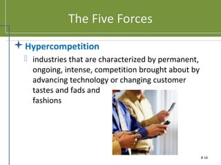The Five Forces
Hypercompetition
 industries that are characterized by permanent,
ongoing, intense, competition brought about by
advancing technology or changing customer
tastes and fads and
fashions
8-16
 