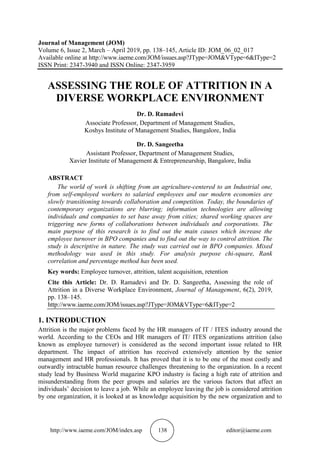 http://www.iaeme.com/JOM/index.asp 138 editor@iaeme.com
Journal of Management (JOM)
Volume 6, Issue 2, March – April 2019, pp. 138–145, Article ID: JOM_06_02_017
Available online at http://www.iaeme.com/JOM/issues.asp?JType=JOM&VType=6&IType=2
ISSN Print: 2347-3940 and ISSN Online: 2347-3959
ASSESSING THE ROLE OF ATTRITION IN A
DIVERSE WORKPLACE ENVIRONMENT
Dr. D. Ramadevi
Associate Professor, Department of Management Studies,
Koshys Institute of Management Studies, Bangalore, India
Dr. D. Sangeetha
Assistant Professor, Department of Management Studies,
Xavier Institute of Management & Entrepreneurship, Bangalore, India
ABSTRACT
The world of work is shifting from an agriculture-centered to an Industrial one,
from self-employed workers to salaried employees and our modern economies are
slowly transitioning towards collaboration and competition. Today, the boundaries of
contemporary organizations are blurring; information technologies are allowing
individuals and companies to set base away from cities; shared working spaces are
triggering new forms of collaborations between individuals and corporations. The
main purpose of this research is to find out the main causes which increase the
employee turnover in BPO companies and to find out the way to control attrition. The
study is descriptive in nature. The study was carried out in BPO companies. Mixed
methodology was used in this study. For analysis purpose chi-square, Rank
correlation and percentage method has been used.
Key words: Employee turnover, attrition, talent acquisition, retention
Cite this Article: Dr. D. Ramadevi and Dr. D. Sangeetha, Assessing the role of
Attrition in a Diverse Workplace Environment, Journal of Management, 6(2), 2019,
pp. 138–145.
http://www.iaeme.com/JOM/issues.asp?JType=JOM&VType=6&IType=2
1. INTRODUCTION
Attrition is the major problems faced by the HR managers of IT / ITES industry around the
world. According to the CEOs and HR managers of IT/ ITES organizations attrition (also
known as employee turnover) is considered as the second important issue related to HR
department. The impact of attrition has received extensively attention by the senior
management and HR professionals. It has proved that it is to be one of the most costly and
outwardly intractable human resource challenges threatening to the organization. In a recent
study lead by Business World magazine KPO industry is facing a high rate of attrition and
misunderstanding from the peer groups and salaries are the various factors that affect an
individuals’ decision to leave a job. While an employee leaving the job is considered attrition
by one organization, it is looked at as knowledge acquisition by the new organization and to
 