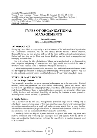 http://www.iaeme.com/JOM/index.asp 21 editor@iaeme.com
Journal of Management (JOM)
Volume 7, Issue 1, January – February 2020, pp. 21–26, Article ID: JOM_07_01_004
Available online at http://www.iaeme.com/jom/issues.asp?JType=JOM&VType=7&IType=1
Journal Impact Factor (2019): 5.3165 (Calculated by GISI) www.jifactor.com
ISSN Print: 2347-3940 and ISSN Online: 2347-3959
© IAEME Publication
TYPES OF ORGANIZATIONAL
MANAGEMENTS
Parimal Vasavada
FCS, LLB, PGDIBM (CSUAMA)
INTRODUCTION
During my career I had an opportunity to work with most of the basic models of organization
viz. Government Secretariat, PSU (Jt. and 100%), Private Sectors – Small, Medium,
Reasonably large, my own practice and one of the finest and largest multi-national giants.
Sitting back this lead me to think how human kind has evolved itself to organizing and
managing its transactions.
It’s believed that the idea of division of labour and reward existed in pre homosepiens
time. Irrigation and pottery of Mesopotamia and Egypt could have founded the roots of
structured work. Humans learnt to write some 4500 years before or so.
I was wondering from those ancestral pre-nomad days and later barter how humans learnt
and developed systematic art of carrying out and managing activities in an organized way and
to what scale and complexity, more specifically business. It’s very interesting. Let’s muse.
TYPE 1: PRIVATE SECTOR
1. Private Single Owners
This is normally a small set up where command and response are at the same point. Limited
business, often first generation kind with limited sustainability, growth and returns. Also
known under legal terms as sole proprietorships. Most basic and common convenient small
trade format. Millions of shops or individual business persons we see around are of this type.
Liability is direct and unlimited. Possibility of passing the business to next generation.
Normally do not sustain beyond 2 /3 generations.
2. Family Business
This is extension of the first kind. With potential expansion single owner seeking help of
other family members being group of first trust. Also known as closely held businesses these
are multiple generations and grow much high and create good wealth. Cater to many families.
Successful to some extent in proper distribution of command and resources. Liability is direct
and unlimited. They are also commonly known as pedhis and shethjis.
Limited by feuds and beyond a point limitation of growth and doom they often face
multiple commands and overriding egos leading to chaos and factions. With the advent of
time a view exists that this format may no longer be very effective in modern times and need
to be revamped.
 