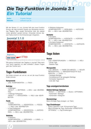 Verein Joomla!Club - www.joomlaclub.ch - Joomla!Magazin 2/201 3
Mit der Version 3.1 von Joomla! hält eine neue Funktion
Einzug, die viele sicherlich bereits aus Wordpress kennen:
das Tagging. Man vergibt Stichwörter über die vielerlei
Listen generiert werden können. Entwickler können die-
ses Feature leicht in ihre Entwicklungen integrieren.
Wie genau funktioniert das Tagging in Joomla!? Was kann
man damit eigentlich so alles anstellen? Diesen Fragen
geht das Tutorial nach.
Tags-Funktionen
Als Erstes schauen wir uns an, wo wir die neue Funktion
finden können:
Komponente
- unter «KOMPONENTEN» --> «TAGS»
Beiträge
- in Beiträgen:
«INHALT» --> «BEITRÄGE» -->«NEU» oder «BEARBEI-
TEN»
- in Beitrags-Kategorien:
«INHALT» --> «KATEGORIEN» --> «NEU» oder «BEAR-
BEITEN»
Feeds
- in Feeds:
«KOMPONENTEN» --> «NEWSFEEDS» --> «FEEDS»
--> «NEU» oder «BEARBEITEN»
- in Feed-Kategorien:
«KOMPONENTEN» --> «NEWSFEEDS» --> «KATEGO-
RIEN» --> «NEU» oder «BEARBEITEN»
Weblinks
- in Weblinks:
«KOMPONENTEN» --> «WEBLINKS» --> «LINKS» -->
«NEU» oder «BEARBEITEN»
- in Weblinks-Kategorien:
«KOMPONENTEN» --> «WEBLINKS» --> «KATEGORI-
EN» --> «NEU» oder «BEARBEITEN»
Kontakte
- in Kontakte:
«KOMPONENTEN» --> «KONTAKTE» --> «KONTAK-
TE» --> «NEU» oder «BEARBEITEN»
- in Kontakte-Kategorien:
«KOMPONENTEN» --> «KONTAKTE» --> «KATEGORI-
EN» --> «NEU» oder «BEARBEITEN»
Tags listen
Module
- unter «ERWEITERUNGEN» --> «MODULE» --> «NEU»
- Similar Tags
- Beliebte Tags
Menupunkte
- unter «MENÜS» --> «NAME DES MENÜS» --> «NEUER
MENÜEINTRAG» --> «MENÜEINTRAGSTYP AUS-
WÄHLEN» --> «TAGS» -->
- Getaggte Beiträge
- Kompaktansicht der getaggten Beiträge
- Kompakte Tagsansicht
- Liste aller Tags
Tags anzeigen/verstecken
Globale Beitrags-Optionen
- «INHALT» --> «BEITRÄGE» --> Button: «OPTIONEN»
- Kartenreiter «Beiträge»
- Kartenreiter «Kategorie»
Menüeinträge
Menü-Einträge (Tags anzeigen: Ja / Nein)
Tags Einstellungen
- Button Optionen in der «Komponente Tags»
- Menü-Einträge der Tags, Kartenreiter «ERWEITERTE
OPTIONEN» --> «Tag Einstellungen«
Autor: Angelika Reisiger
Website: software-lupe.de
Joomla! CoreDie Tag-Funktion in Joomla 3.1
Ein Tutorial
 