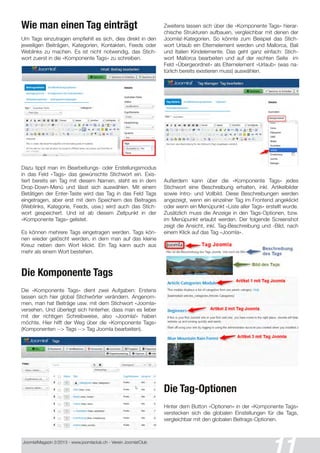 Joomla!Magazin 2/201 3 - www.joomlaclub.ch - Verein Joomla!Club
11
Wie man einen Tag einträgt
Um Tags einzutragen empfiehlt es sich, dies direkt in den
jeweiligen Beiträgen, Kategorien, Kontakten, Feeds oder
Weblinks zu machen. Es ist nicht notwendig, das Stich-
wort zuerst in die «Komponente Tags» zu schreiben.
Dazu tippt man im Bearbeitungs- oder Erstellungsmodus
in das Feld «Tags» das gewünschte Stichwort ein. Exis-
tiert bereits ein Tag mit diesem Namen, steht es in dem
Drop-Down-Menü und lässt sich auswählen. Mit einem
Betätigen der Enter-Taste wird das Tag in das Feld Tags
eingetragen, aber erst mit dem Speichern des Beitrages
(Weblinks, Kategorie, Feeds, usw.) wird auch das Stich-
wort gespeichert. Und ist ab diesem Zeitpunkt in der
«Komponente Tags» gelistet.
Es können mehrere Tags eingetragen werden. Tags kön-
nen wieder gelöscht werden, in dem man auf das kleine
Kreuz neben dem Wort klickt. Ein Tag kann auch aus
mehr als einem Wort bestehen.
Die Komponente Tags
Die «Komponente Tags» dient zwei Aufgaben: Erstens
lassen sich hier global Stichwörter verändern. Angenom-
men, man hat Beiträge usw. mit dem Stichwort «Joomla»
versehen. Und überlegt sich hinterher, dass man es lieber
mit der richtigen Schreibweise, also «Joomla!» haben
möchte. Hier hilft der Weg über die «Komponente Tags»
(Komponenten --> Tags --> Tag Joomla bearbeiten).
Zweitens lassen sich über die «Komponente Tags» hierar-
chische Strukturen aufbauen, vergleichbar mit denen der
Joomla!-Kategorien. So könnte zum Beispiel das Stich-
wort Urlaub ein Elternelement werden und Mallorca, Bali
und Italien Kindelemente. Das geht ganz einfach: Stich-
wort Mallorca bearbeiten und auf der rechten Seite im
Feld «Übergeordnet» als Elternelement «Urlaub» (was na-
türlich bereits existieren muss) auswählen.
Außerdem kann über die «Komponente Tags» jedes
Stichwort eine Beschreibung erhalten, inkl. Artikelbilder
sowie Intro- und Vollbild. Diese Beschreibungen werden
angezeigt, wenn ein einzelner Tag im Frontend angeklickt
oder wenn ein Menüpunkt «Liste aller Tags» erstellt wurde.
Zusätzlich muss die Anzeige in den Tags-Optionen, bzw.
im Menüpunkt erlaubt werden. Der folgende Screenshot
zeigt die Ansicht, inkl. Tag-Beschreibung und -Bild, nach
einem Klick auf das Tag «Joomla».
Die Tag-Optionen
Hinter dem Button «Optionen« in der «Komponente Tags«
verstecken sich die globalen Einstellungen für die Tags,
vergleichbar mit den globalen Beitrags-Optionen.
 