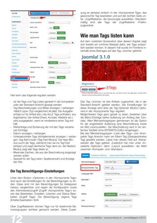 Verein Joomla!Club - www.joomlaclub.ch - Joomla!Magazin 2/201 3
Hier kann das folgende reguliert werden:
- ob die Tags und Tag-Listen generell in der kompakten
oder der Standard-Ansicht gezeigt werden
- Tag-Beschreibungen und Bilder anzeigen / verbergen
«Match type» (Typ vergleichen) all (alle): Die Ausgabe
erfolgt nur für Artikel (etc.) die ALLE Tags enthalten, any
(irgendeins): Der Artikel (Feed, Kontakt, Weblink etc.)
wird ausgegeben, wenn er mindestens einen Tag ent-
hält
- Reihenfolge und Sortierung der mit den Tags versehe-
nen Einträge
- Datum anzeigen / verbergen
- Untergeordnete Tags (Kindelemente) anzeigen / verber-
gen «tag field mode» (Tag Feld Modus): Der Ajax-Mo-
dus sucht die Tags, während man sie ins Tag Feld
eintippt und zeigt identische Tags dann an, der Nested-
Modus zeigt alle Tags direkt an
- Maximale Zeichen, die aus der Beschreibung angezeigt
werden sollen
- Speziell für die Tag-Listen: Spaltenanzahl und Anzeige
der Hits
Die Tag Berechtigungs-Einstellungen
Unter dem Button «Optionen» in der «Komponente Tags»
sind auch die Einstellungen für die Berechtigungen zu fin-
den. Diese sind mit den Berechtigungen für Kategorien
nahezu vergleichbar und regeln die Konfiguration sowie
den Administratorzugriff (Zugriff «Komponente Tags») so-
wie das Bearbeiten, Erstellen, Löschen und Status Bear-
beiten (Zugriff Tags). Die Berechtigung «eigene Tags
(Inhalte) bearbeiten» fehlt.
Über Zugriffsebenen können Tags nur für bestimmte Be-
nutzergruppen sichtbar gemacht werden. Diese Zuwei-
sung ist denkbar einfach: In der «Komponente Tags» das
gewünschte Tag bearbeiten und auf der rechten Seite un-
ter «Zugriffsebene» die bevorzugte auswählen. Standard-
mäßig sind alle Tags der Zugriffsebene «Public»
zugeordnet.
Wie man Tags listen kann
Auf dem vorletzten Screenshot über diesem Kapitel zeigt
sich bereits ein schönes Beispiel dafür, wie Tags präsen-
tiert werden können. In diesem Fall wurde im Frontend in-
nerhalb eines Beitrages auf das Tag «Joomla» geklickt.
Das Tag «Joomla» ist drei Artikeln zugeordnet, die in der
Standard-Ansicht gelistet werden. Die Einstellungen für
diese Anzeige wird über die Tag-Optionen (Button Optio-
nen) in der «Komponente Tag» reguliert.
Möglichkeiten Tags ganz gezielt zu listen, bestehen über
die Menü-Einträge (siehe Auflistung am Anfang des Tuto-
rials). Allen Menüeintragstypen gemeinsam ist die Option
für die angestrebte Auflistung eine Beschreibung sowie
ein Bild voranzustellen. Die Beschreibung wird in ein ein-
faches Textfeld ohne WYSIWYG-Editor eingetragen.
Bei den Menüeintragstypen «Liste aller Tags» und «Kom-
pakte Tags Ansicht» kann ein Eltern-Tag (Übergeordnetes
Tag) gewählt werden. Lässt man dieses Feld auf «Keine«
werden alle Tags gelistet. Zusätzlich hat man unter «Er-
weiterte Optionen» dann «Layout auswählen» die Wahl
zwischen «Kompakt» und «Standard».
 