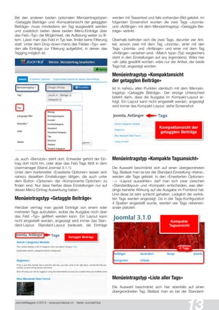 Joomla!Magazin 2/201 3 - www.joomlaclub.ch - Verein Joomla!Club
13
Bei den anderen beiden optionalen Menüeintragstypen
«Getaggte Beiträge» und «Kompaktansicht der getaggten
Beiträge» muss mindestens ein Tag ausgewählt werden
und zusätzlich bieten diese beiden Menü-Einträge über
das Feld «Typ» die Möglichkeit, die Auflistung weiter zu fil-
tern. Lässt man das Feld in Typ leer, findet keine Filterung
statt. Unter dem Drop-down-menü des Feldes «Typ» wer-
den alle Einträge zur Filterung aufgeführt, in denen das
Tagging möglich ist:
Ja, auch «Benutzer» steht dort. Entweder gehört der Ein-
trag dort nicht hin, oder aber das Feld Tags fehlt in dem
Usermanager (Stand Joomla! 3.1 .1 ).
Unter dem Kartenreiter «Erweiterte Optionen» lassen sich
nahezu dieselben Einstellungen tätigen, die auch unter
dem Button «Optionen» der «Komponente Optionen» zu
finden sind. Nur dass hierbei diese Einstellungen nur auf
diesen Menü-Eintrag Auswirkung haben.
Menüeintragstyp «Getaggte Beiträge«
Hierüber vermag man gezielt Einträge von einem oder
mehreren Tags aufzulisten, wobei die Ausgabe noch über
das Feld «Typ» gefiltert werden kann. Ein Layout kann
nicht eingestellt werden, angezeigt wird immer das Stan-
dard-Layout. Standard-Layout bedeutet, die Einträge
werden mit Teasertext und falls vorhanden Bild gelistet. Im
folgenden Screenshot wurden die zwei Tags «Joomla«
und «Anfänger» mit dem Menüeintragstyp «Getaggte Bei-
träge» verlinkt.
Oberhalb befinden sich die zwei Tags, darunter vier Arti-
kel, wovon zwei mit dem Tag «Joomla», einer mit den
Tags «Joomla» und «Anfänger» und einer mit dem Tag
«Anfänger» versehen sind. «Match type» (Typ vergleichen)
steht in den Einstellungen auf any (irgendeins). Wäre hier
«all» (alle) gewählt worden, wäre nur der Artikel, der beide
Tags hat, angezeigt worden.
Menüeintragstyp «Kompaktansicht
der getaggten Beiträge»
Ist in nahezu allen Punkten identisch mit dem Menüein-
tragstyp «Getaggte Beiträge». Der einzige Unterschied
beteht darin, dass die Ausgabe im Kompakt-Layout er-
folgt. Ein Layout kann nicht eingestellt werden, angezeigt
wird immer das Kompakt-Layout. siehe Screenshot:
Menüeintragstyp «Kompakte Tagsansicht«
Die Auswahl beschränkt sich auf einen übergeordneten
Tag. Belässt man es bei der Standard-Einstellung «Keine»,
werden alle Tags gelistet. In den «Erweiterten Optionen»
--> «Layout auswählen» darf man sich zwar zwischen
«Standardlayout» und «Kompakt» entscheiden, was aller-
dings keinerlei Wirkung auf die Ausgabe im Frontend hat.
Und diese ist sehr schlicht gehalten: Lediglich die verlink-
ten Tags werden angezeigt. Da in der Tags-Konfiguration
4 Spalten eingestellt wurde, werden vier Tags nebenein-
ander platziert.
Menüeintragstyp «Liste aller Tags«
Die Auswahl beschränkt sich hier ebenfalls auf einen
übergeordneten Tag. Belässt man es bei der Standard-
 