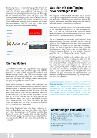 Verein Joomla!Club - www.joomlaclub.ch - Joomla!Magazin 2/201 3
Einstellung «Keine» werden alle Tags gelistet. In den «Er-
weiterten Optionen« --> «Layout auswählen» darf man
sich zwar zwischen «Standardlayout» und «Kompakt» ent-
scheiden, was allerdings keinerlei Wirkung auf die Ausga-
be im Frontend hat. Und diese ist genau wie beim
vorherigen Menüeintragstyp eher schlicht: Neben den ver-
linkten Tags werden nur noch deren Beschreibung, Intro-
sowie Artikelbilder angezeigt (falls vorhanden). Im nachfol-
genden Screenshot besitzt nur das Tag «Joomla« ein In-
tro- sowie Artikelbild und eine Beschreibung.
Die Tag Module
Zwei Module erweitern die Möglichkeiten des Taggings.
Das Modul «Similar Tags» (Ähnliche Tags) zeigt «Ähnliche
Beiträge» an. Oder exakter ausgedrückt werden in dem
Modul Beiträge verlinkt, die einen oder mehrere Tag(s)
beinhalten. Wobei diese(r) Tag(s) des Moduls identisch mit
dem oder den Tag(s) des Beitrages, neben dem das Mo-
dul gerade angezeigt wird, sein müssen.
Unter dem Kartenreiter «Optionen», dann «Basisoptionen»
kann die Anzahl der verlinkten Beiträge bestimmt werden.
Ferner hat man in dem Feld Match type (Typ vergleichen)
die Qual der Wahl zwischen All (Alle), Any (Irgendeins) und
Half (Hälfte). Alle bedeutet: alle Tags müssen in dem «ähn-
lichen Beitrag« auch vorhanden sein, Irgendeins: mindes-
tens ein Tag muss zwischen dem «ähnlichen Beitrag» und
dem Beitrag, neben dem gerade das Modul angezeigt
wird, übereinstimmen und Hälfte: die Hälfte der Tags
muss vorhanden sein, bei einem rechnerischen Ergebnis
mit Kommastellen wird abgerundet.
Das Modul «Beliebteste Tags» listet die am häufigsten ver-
gebenen Tags. Dabei kann unter dem Kartenreiter «Optio-
nen«, dann «Basisoptionen» die Anzahl der verlinkten Tags
bestimmt werden. Die Ausgabe lässt sich über das Feld
«Time Period» (Zeitraum) einschränken auf letze(r/s) Stun-
de, Tag, Woche, Monat, Jahr oder (standardmäßig) auf
«jede Zeit».
Was sich mit dem Tagging
bewerkstelligen lässt
Wie eingangs bereits erwähnt, ermöglicht das in Joomla!
3.1 integrierte Taggingsystem Beiträge, Beitrags-Katego-
rien, Kontakte, Kontaktkategorien, Weblinks, Weblink-Ka-
tegorien, Newsfeeds, Newsfeed-Kategorien und vielleicht
auch Benutzer mit Stichwörtern zu versehen.
Über diese Stichwörter können auf unterschiedliche Wei-
se, mit oder ohne Filterung, mit oder ohne Auswahl spezi-
eller Tags und mit unterschiedlichen Ansichten Listen
generiert werden. Der Menüeintragstyp «Getaggte Beiträ-
ge» ähnelt zum Beispiel dem Kategorien-Blog.
Wer sich bislang immer vergeblich gewünscht hat, einen
Artikel zwei Kategorien zuordnen zu können, kann dies ab
sofort mit dem Tagging verwirklichen. Bislang waren die
Möglichkeiten der Anwender auf das starre Kategorien-
System von Joomla! beschränkt. Zwar stellen unzählige
Unterkategorien kein Problem dar, dennoch bleibt der
Umstand, dass ein Beitrag nur einer einzigen Kategorie
angehören kann, ein Hindernis für manche Projekte.
Zum Beispiel ist es denkbar und machbar, dass die Ka-
tegorie Lebensmittel als Unterkategorien Obst und Ge-
müse und als weitere Unterkategorie von - nehmen wir
hier exemplarisch Obst - Äpfel, Birnen und Bananen, und
hier wieder als weitere Unterkategorien von - nehmen wir
Äpfel - Granny Smith, Elster und Boskop hat. Es gab und
gibt aber nie die Option, übergreifend diese Dinge in
«süß», «sauer» oder ähnlichem zu kategorisieren. Dies
lässt sich nun ganz einfach über die Tags handhaben und
mit einem Schlag oder besser gesagt Tag werden alle sü-
ßen Produkte aufgelistet.
Angelika ReisigerÜber die Autorin
Angelika ist selbstständige Webdesignerin (Apart-
Webdesign.de) und arbeitet (neben HTML/CSS und
anderen CMS) seit über sechs Jahren mit Joomla!. Auf
ihrer Hobby-Website Software-Lupe.de finden sich
zahlreiche Tutorials und Tipps zu diesem beliebten CMS.
Anmerkungen zum Artikel
Der Artikel bezieht sich auf die Version 3.0.x.
In 3.1 .1 stable lassen sich keine TAGS direkt im Inhalt
(z.B. Beitrag) eingeben.
in 3.1 .2 funktioniert es wieder.
In der neusten Version wurden Begriffe teilweise
anders übersetzt.
 
