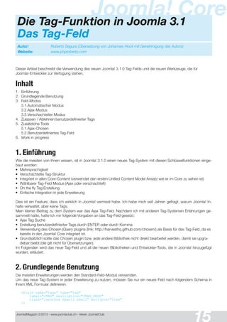 Joomla!Magazin 2/201 3 - www.joomlaclub.ch - Verein Joomla!Club
15
Dieser Artikel beschreibt die Verwendung des neuen Joomla! 3.1 .0 Tag-Felds und die neuen Werkzeuge, die für
Joomla!-Entwickler zur Verfügung stehen.
Inhalt
1 . Einführung
2. Grundlegende Benutzung
3. Feld-Modus
3.1 .Automatischer Modus
3.2.Ajax-Modus
3.3.Verschachtelter Modus
4. Zulassen / Ablehnen benutzerdefinierter Tags
5. Zusätzliche Tools
5.1 .Ajax-Chosen
5.2.Benutzerdefiniertes Tag-Feld
6. Work in progress
1. Einführung
Wie die meisten von Ihnen wissen, ist in Joomla! 3.1 .0 einen neues Tag-System mit diesen Schlüsselfunktionen einge-
baut worden:
• Mehrsprachigkeit
• Verschachtelte Tag-Struktur
• Integriert in allen Core-Content (verwendet den ersten Unified Content Model Ansatz wie er im Core zu sehen ist)
• Wählbarer Tag-Feld Modus (Ajax oder verschachtelt)
• On the fly Tag Erstellung
• Einfache Integration in jede Erweiterung
Dies ist ein Feature, dass ich wirklich in Joomla! vermisst habe. Ich habe mich seit Jahren gefragt, warum Joomla! In-
halte verwaltet, aber keine Tags.
Mein kleiner Beitrag zu dem System war das Ajax Tag-Feld. Nachdem ich mit anderen Tag-Systemen Erfahrungen ge-
sammelt hatte, hatte ich mir folgende Vorgaben an das Tag-Feld gesetzt:
• Ajax Tag Suche
• Erstellung benutzerdefinierter Tags durch ENTER oder durch Komma
• Verwendung des Chosen jQuery plugins (link: http://harvesthq.github.com/chosen/) als Basis für das Tag-Feld, da es
bereits in den Joomla! Core integriert ist.
• Grundsätzlich sollte das Chosen plugin bzw. jede andere Bibliothek nicht direkt bearbeitet werden, damit sie upgra-
debar bleibt (die gilt nicht für Übersetzungen).
Im Folgenden wird das neue Tag-Feld und all die neuen Bibliotheken und Entwickler-Tools, die in Joomla! hinzugefügt
wurden, erläutert.
2. Grundlegende Benutzung
Die meisten Erweiterungen werden den Standard-Feld-Modus verwenden.
Um das neue Tag-System in jeder Erweiterung zu nutzen, müssen Sie nur ein neues Feld nach folgendem Schema in
Ihrem XML Formular definieren:
<field name="tags" type="tag"
label="JTAG" description="JTAG_DESC"
class="inputbox span12 small" multiple="true"
/>
Autor: Roberto Segura (Übersetzung von Johannes Hock mit Genehmigung des Autors)
Website: www.phproberto.com
Joomla! CoreDie Tag-Funktion in Joomla 3.1
Das Tag-Feld
 